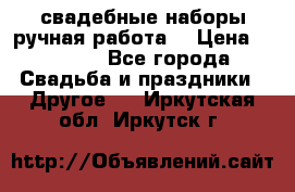 свадебные наборы(ручная работа) › Цена ­ 1 200 - Все города Свадьба и праздники » Другое   . Иркутская обл.,Иркутск г.